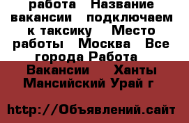 работа › Название вакансии ­ подключаем к таксику  › Место работы ­ Москва - Все города Работа » Вакансии   . Ханты-Мансийский,Урай г.